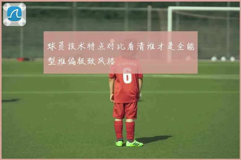 球员技术特点对比看清谁才是全能型谁偏极致风格